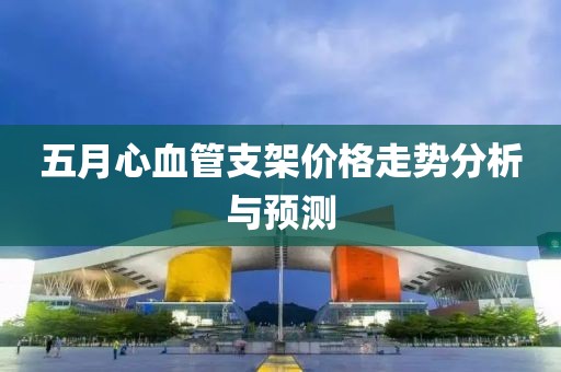 五月心血管支架价格走势分析与预测
