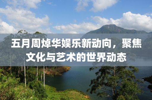 五月周焯华娱乐新动向，聚焦文化与艺术的世界动态