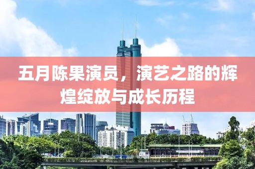 五月陈果演员，演艺之路的辉煌绽放与成长历程