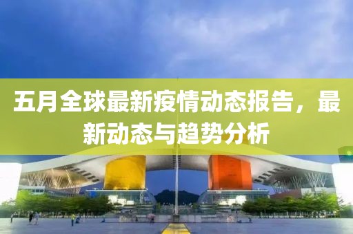 五月全球最新疫情动态报告，最新动态与趋势分析