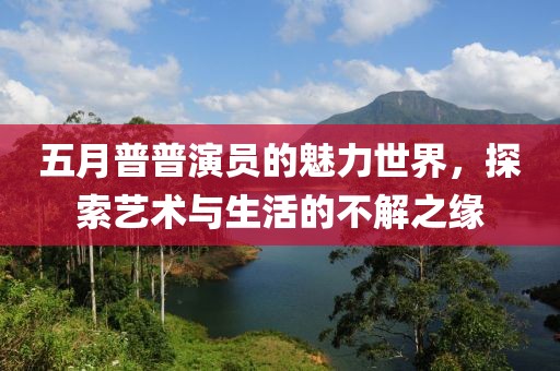 五月普普演员的魅力世界，探索艺术与生活的不解之缘