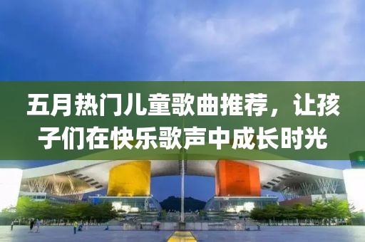 五月热门儿童歌曲推荐，让孩子们在快乐歌声中成长时光