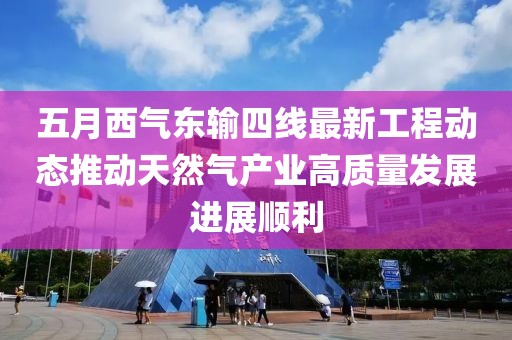 五月西气东输四线最新工程动态推动天然气产业高质量发展进展顺利