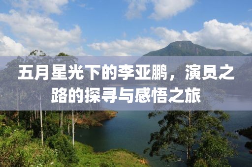 五月星光下的李亚鹏，演员之路的探寻与感悟之旅