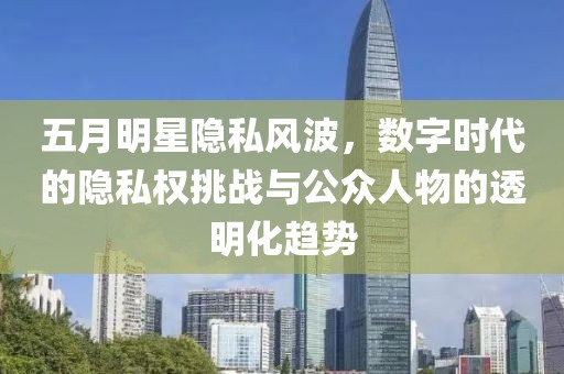 五月明星隐私风波，数字时代的隐私权挑战与公众人物的透明化趋势