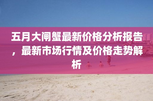 五月大闸蟹最新价格分析报告，最新市场行情及价格走势解析