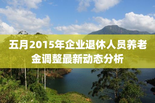 五月2015年企业退休人员养老金调整最新动态分析