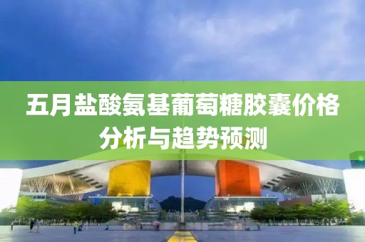 五月盐酸氨基葡萄糖胶囊价格分析与趋势预测