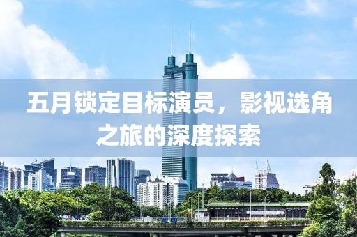 五月锁定目标演员，影视选角之旅的深度探索