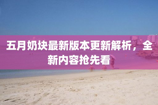 五月奶块最新版本更新解析，全新内容抢先看