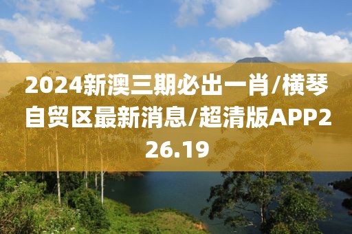 2024新澳三期必出一肖/横琴自贸区最新消息/超清版APP226.19