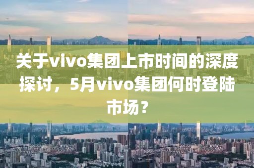 关于vivo集团上市时间的深度探讨，5月vivo集团何时登陆市场？