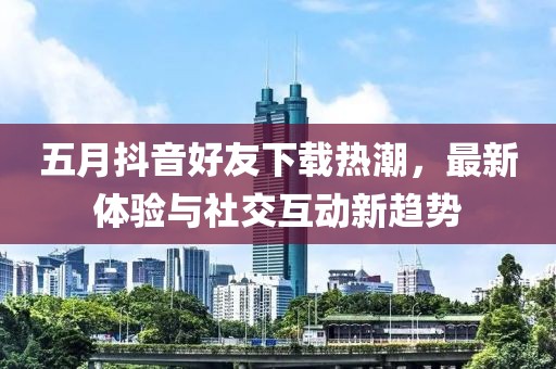 五月抖音好友下载热潮，最新体验与社交互动新趋势