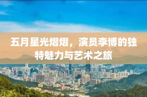 五月星光熠熠，演员李博的独特魅力与艺术之旅