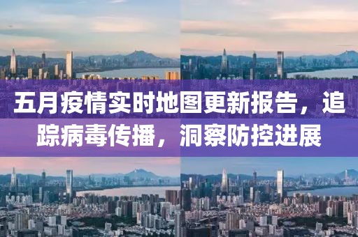五月疫情实时地图更新报告，追踪病毒传播，洞察防控进展