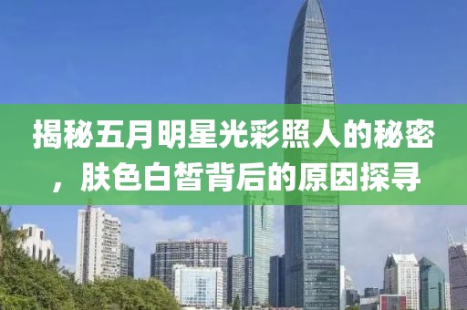 揭秘五月明星光彩照人的秘密，肤色白皙背后的原因探寻