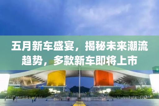 五月新车盛宴，揭秘未来潮流趋势，多款新车即将上市