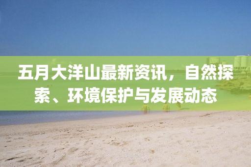 五月大洋山最新资讯，自然探索、环境保护与发展动态