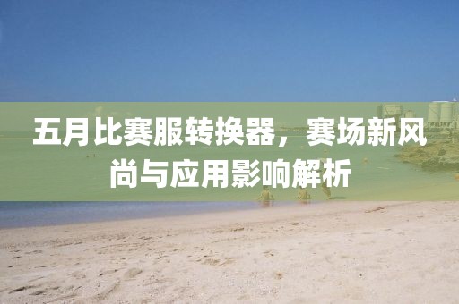 五月比赛服转换器，赛场新风尚与应用影响解析