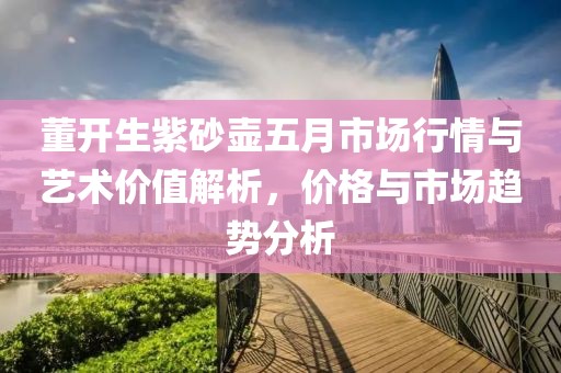 董开生紫砂壶五月市场行情与艺术价值解析，价格与市场趋势分析