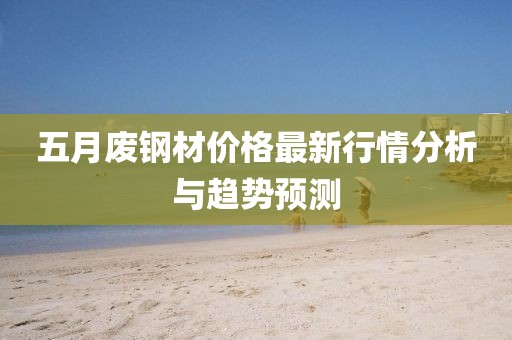 五月废钢材价格最新行情分析与趋势预测