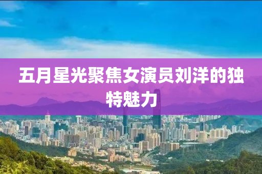 五月星光聚焦女演员刘洋的独特魅力