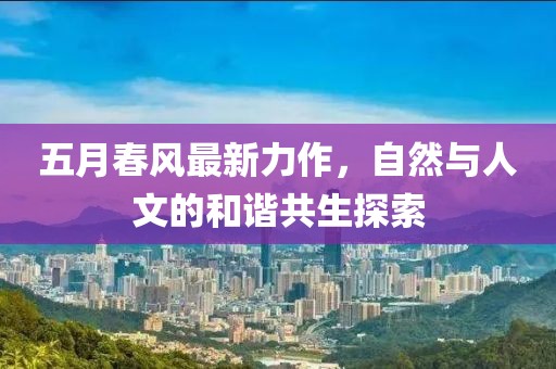 五月春风最新力作，自然与人文的和谐共生探索
