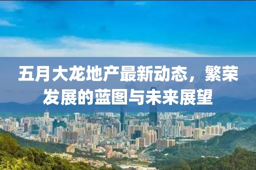 五月大龙地产最新动态，繁荣发展的蓝图与未来展望