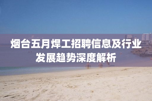 烟台五月焊工招聘信息及行业发展趋势深度解析