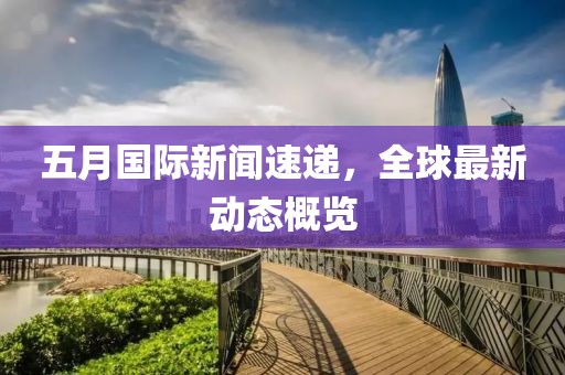 五月国际新闻速递，全球最新动态概览