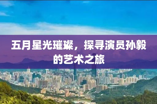 五月星光璀璨，探寻演员孙毅的艺术之旅