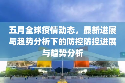 五月全球疫情动态，最新进展与趋势分析下的防控防控进展与趋势分析