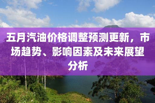 五月汽油价格调整预测更新，市场趋势、影响因素及未来展望分析
