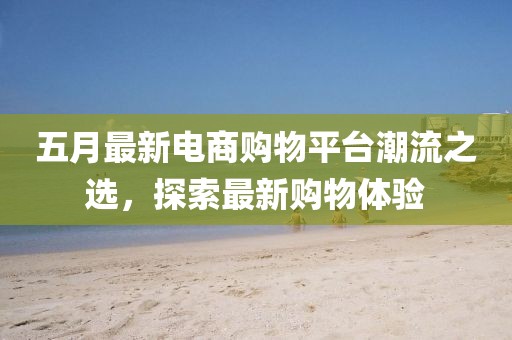 五月最新电商购物平台潮流之选，探索最新购物体验
