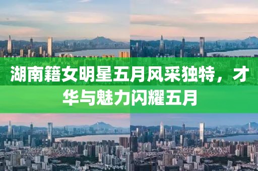 湖南籍女明星五月风采独特，才华与魅力闪耀五月