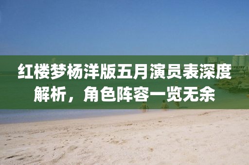 红楼梦杨洋版五月演员表深度解析，角色阵容一览无余