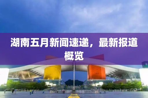 湖南五月新闻速递，最新报道概览