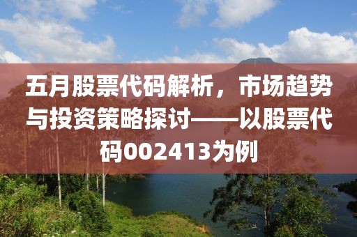 五月股票代码解析，市场趋势与投资策略探讨——以股票代码002413为例