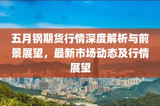 五月钢期货行情深度解析与前景展望，最新市场动态及行情展望