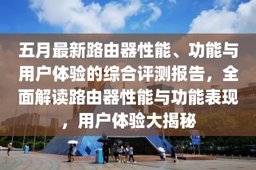 五月最新路由器性能、功能与用户体验的综合评测报告，全面解读路由器性能与功能表现，用户体验大揭秘