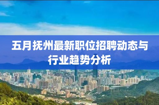 五月抚州最新职位招聘动态与行业趋势分析