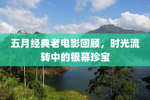 五月经典老电影回顾，时光流转中的银幕珍宝