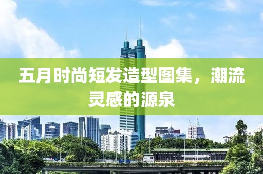 五月时尚短发造型图集，潮流灵感的源泉