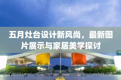 五月灶台设计新风尚，最新图片展示与家居美学探讨