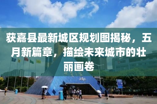 获嘉县最新城区规划图揭秘，五月新篇章，描绘未来城市的壮丽画卷