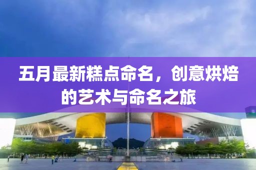 五月最新糕点命名，创意烘焙的艺术与命名之旅