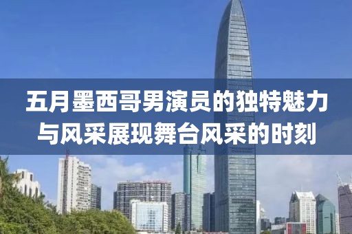 五月墨西哥男演员的独特魅力与风采展现舞台风采的时刻
