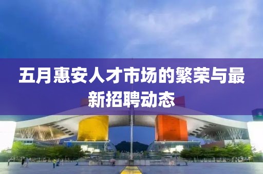 五月惠安人才市场的繁荣与最新招聘动态