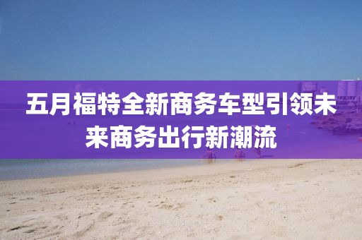 五月福特全新商务车型引领未来商务出行新潮流