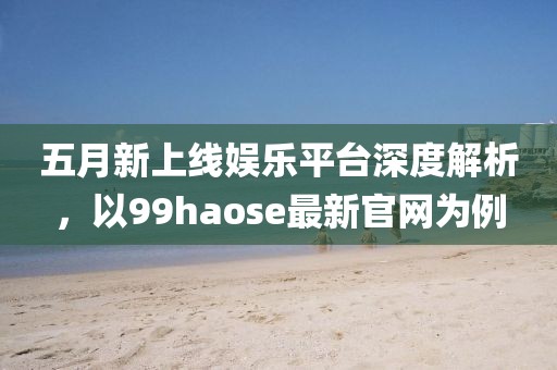 五月新上线娱乐平台深度解析，以99haose最新官网为例